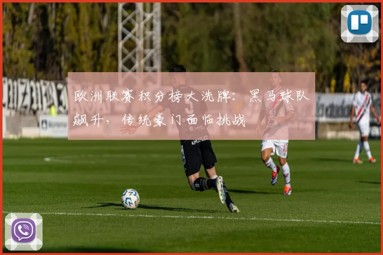 欧洲联赛积分榜大洗牌：黑马球队飙升，传统豪门面临挑战