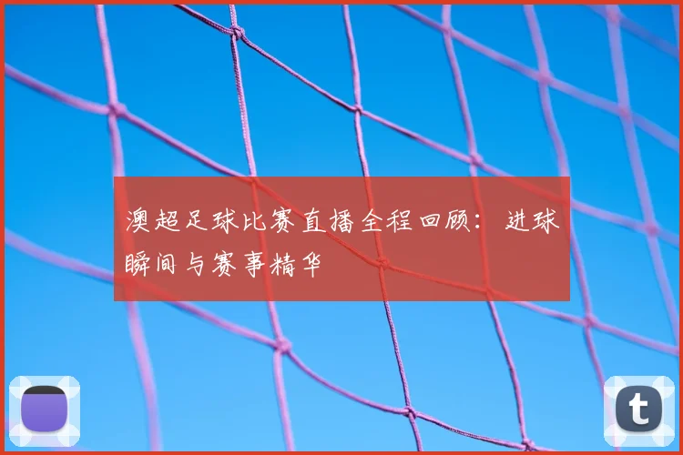 澳超足球比赛直播全程回顾：进球瞬间与赛事精华