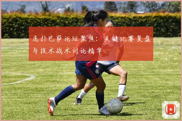 虎扑巴萨论坛聚焦：关键比赛复盘与技术战术讨论精华