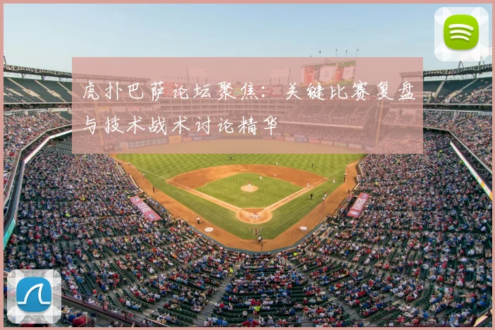 虎扑巴萨论坛聚焦：关键比赛复盘与技术战术讨论精华