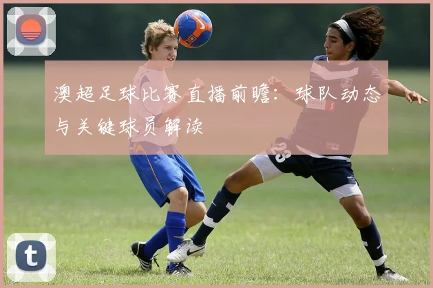 澳超足球比赛直播前瞻：球队动态与关键球员解读