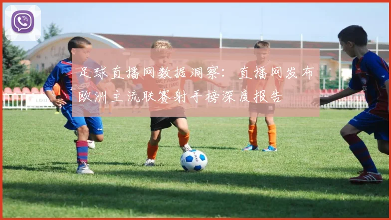 足球直播网数据洞察：直播网发布欧洲主流联赛射手榜深度报告