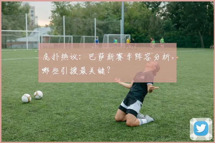 虎扑热议：巴萨新赛季阵容分析，哪些引援最关键？